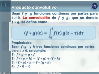 Producto convolutivo
Sean 𝒇 y 𝒈 funciones continuas por partes para
𝒕 ≥ 𝟎. La convolución de 𝒇 y 𝒈, que se denota
𝒇 ∗ 𝒈, se define como:
𝒇 ∗ 𝒈 𝒕 = 𝒇 𝝉
𝒕
𝟎
𝒈 𝒕 − 𝝉 𝒅𝝉
Propiedades:
Sean 𝒇; 𝒈; y 𝒉 tres funciones continuas por partes
para 𝒕 ≥ 𝟎, se cumple:
1) 𝒇 ∗ 𝒈 = 𝒈 ∗ 𝒇
2) 𝒇 ∗ 𝒈 + 𝒉 = 𝒇 ∗ 𝒈 + (𝒇 ∗ 𝒉)
3) 𝒇 ∗ 𝒈 ∗ 𝒉 = 𝒇 ∗ (𝒈 ∗ 𝒉)
4) 𝒇 ∗ 𝟎 = 𝟎
 