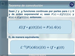 Teorema de convolución
Sean 𝒇 y 𝒈 funciones continuas por partes para 𝒕 ≥ 𝟎
y de orden exponencial 𝜶; sean 𝑭 𝒔 = 𝓛 𝒇 𝒕 (𝒔) y
𝑮 𝒔 = 𝓛 𝒈 𝒕 (𝒔) entonces:
𝓛 (𝒇 ∗ 𝒈)(𝒕) 𝒔 = 𝑭 𝒔 . 𝑮(𝒔)
O, de manera equivalente:
ℒ−𝟏
𝑭 𝒔 𝑮(𝒔) 𝒕 = (𝒇 ∗ 𝒈)(𝒕)
 