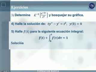 Ejercicios
3) Determine 𝓛−𝟏 𝒆−𝟐𝒔
𝒔 𝟐 y bosquejar su gráfica.
4) Halle la solución de: 𝒕𝒚′′ − 𝒚′ = 𝒕 𝟐, 𝒚 𝟎 = 𝟎
5) Halle 𝒇(𝒕) para la siguiente ecuación integral:
𝒇 𝒕 + 𝒇 𝝉 𝒅𝝉
𝒕
𝟎
= 𝟏
Solución
 