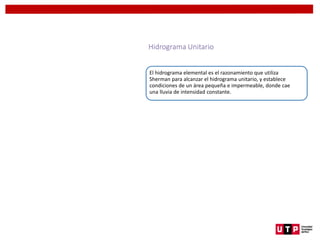 Hidrograma Unitario
El hidrograma elemental es el razonamiento que utiliza
Sherman para alcanzar el hidrograma unitario, y establece
condiciones de un área pequeña e impermeable, donde cae
una lluvia de intensidad constante.
 