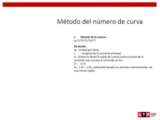 Método del número de curva
1. Retardo de la cuenca:
tp: CI*Ct*(L*Lc)0.30
De donde:
tp : Unidad por horas.
L : Longitud de la corriente principal
Lc : Distancia desde la salida de cuenca hasta el punto de la
corriente mas cercana al centroide en km.
CI : 0.75
Ct : 1.35 – 1.65, coeficiente basado en avenidas instrumentales de
una misma región.
 