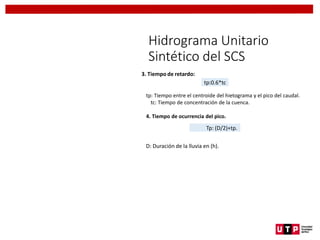 Hidrograma Unitario
Sintético del SCS
3. Tiempo de retardo:
tp: Tiempo entre el centroide del hietograma y el pico del caudal.
tc: Tiempo de concentración de la cuenca.
4. Tiempo de ocurrencia del pico.
D: Duración de la lluvia en (h).
tp:0.6*tc
Tp: (D/2)+tp.
 