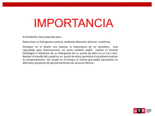 IMPORTANCIA
El estudiante esta preparado para :
Determinar un hidrograma unitario, mediante diferentes técnicas numéricas.
Distinguir en el diseño una represa, la importancia de un vertedero, esta
capacitado para dimensionarlo, así como también podrá realizar el transito
hidrológico e hidráulico de un hidrograma de un punto de aforo en un rio a otro.
Realizar el estudio del caudal en un punto de aforo, permitirá al estudiante analizar
el comportamiento del caudal en el tiempo, el mismo que podrá aprovechar en
diferentes proyectos de aprovechamiento de recursos hídricos.
 