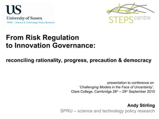 From Risk Regulation  to Innovation Governance:  reconciling rationality, progress, precaution & democracy presentation to conference on  ‘ Challenging Models in the Face of Uncertainty’,  Clare College, Cambridge 28 th  – 29 th  September 2010 Andy Stirling SPRU – science and technology policy research 