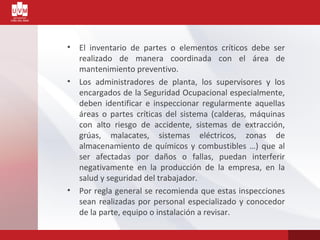 • El inventario de partes o elementos críticos debe ser
realizado de manera coordinada con el área de
mantenimiento preventivo.
• Los administradores de planta, los supervisores y los
encargados de la Seguridad Ocupacional especialmente,
deben identificar e inspeccionar regularmente aquellas
áreas o partes críticas del sistema (calderas, máquinas
con alto riesgo de accidente, sistemas de extracción,
grúas, malacates, sistemas eléctricos, zonas de
almacenamiento de químicos y combustibles …) que al
ser afectadas por daños o fallas, puedan interferir
negativamente en la producción de la empresa, en la
salud y seguridad del trabajador.
• Por regla general se recomienda que estas inspecciones
sean realizadas por personal especializado y conocedor
de la parte, equipo o instalación a revisar.
 
