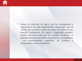 • Tienen la intención de lograr que los trabajadores y
supervisores de cada dependencia, mantengan vivo el
interés por conservar todas las zonas de trabajo en las
mejores condiciones de salud y seguridad posibles.
Pueden ser efectuadas por los Comités Paritarios, el
departamento de seguridad, supervisores o trabajadores
con entrenamiento específico. Se orientan a
maquinarias o áreas en general.
 