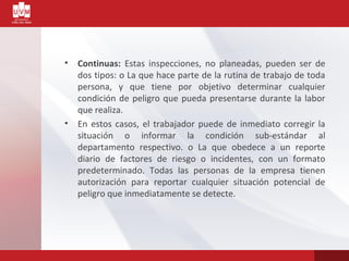• Continuas: Estas inspecciones, no planeadas, pueden ser de
dos tipos: o La que hace parte de la rutina de trabajo de toda
persona, y que tiene por objetivo determinar cualquier
condición de peligro que pueda presentarse durante la labor
que realiza.
• En estos casos, el trabajador puede de inmediato corregir la
situación o informar la condición sub-estándar al
departamento respectivo. o La que obedece a un reporte
diario de factores de riesgo o incidentes, con un formato
predeterminado. Todas las personas de la empresa tienen
autorización para reportar cualquier situación potencial de
peligro que inmediatamente se detecte.
 