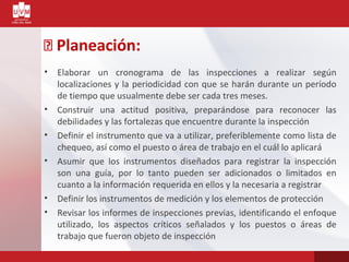 Planeación:
• Elaborar un cronograma de las inspecciones a realizar según
localizaciones y la periodicidad con que se harán durante un período
de tiempo que usualmente debe ser cada tres meses.
• Construir una actitud positiva, preparándose para reconocer las
debilidades y las fortalezas que encuentre durante la inspección
• Definir el instrumento que va a utilizar, preferiblemente como lista de
chequeo, así como el puesto o área de trabajo en el cuál lo aplicará
• Asumir que los instrumentos diseñados para registrar la inspección
son una guía, por lo tanto pueden ser adicionados o limitados en
cuanto a la información requerida en ellos y la necesaria a registrar
• Definir los instrumentos de medición y los elementos de protección
• Revisar los informes de inspecciones previas, identificando el enfoque
utilizado, los aspectos críticos señalados y los puestos o áreas de
trabajo que fueron objeto de inspección
 