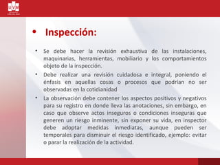• Inspección:
• Se debe hacer la revisión exhaustiva de las instalaciones,
maquinarias, herramientas, mobiliario y los comportamientos
objeto de la inspección.
• Debe realizar una revisión cuidadosa e integral, poniendo el
énfasis en aquellas cosas o procesos que podrían no ser
observadas en la cotidianidad
• La observación debe contener los aspectos positivos y negativos
para su registro en donde lleva las anotaciones, sin embargo, en
caso que observe actos inseguros o condiciones inseguras que
generen un riesgo inminente, sin exponer su vida, en inspector
debe adoptar medidas inmediatas, aunque pueden ser
temporales para disminuir el riesgo identificado, ejemplo: evitar
o parar la realización de la actividad.
 