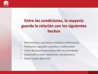 Entre las condiciones, la mayoría
guarda la relación con los siguientes
hechos
• Herramientas, utensilios o mobiliario defectuosos
• Protección o guardas ausentes o inadecuados
• Límite de espacio para desarrollar las actividades
• Exposición a ruido, radiaciones, temperaturas
• Orden y aseo deficiente
 