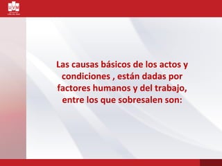 Las causas básicos de los actos y
condiciones , están dadas por
factores humanos y del trabajo,
entre los que sobresalen son:
 