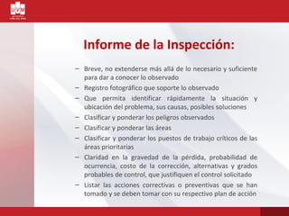 Informe de la Inspección:
– Breve, no extenderse más allá de lo necesario y suficiente
para dar a conocer lo observado
– Registro fotográfico que soporte lo observado
– Que permita identificar rápidamente la situación y
ubicación del problema, sus causas, posibles soluciones
– Clasificar y ponderar los peligros observados
– Clasificar y ponderar las áreas
– Clasificar y ponderar los puestos de trabajo críticos de las
áreas prioritarias
– Claridad en la gravedad de la pérdida, probabilidad de
ocurrencia, costo de la corrección, alternativas y grados
probables de control, que justifiquen el control solicitado
– Listar las acciones correctivas o preventivas que se han
tomado y se deben tomar con su respectivo plan de acción
 