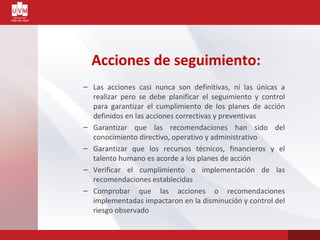 Acciones de seguimiento:
– Las acciones casi nunca son definitivas, ni las únicas a
realizar pero se debe planificar el seguimiento y control
para garantizar el cumplimiento de los planes de acción
definidos en las acciones correctivas y preventivas
– Garantizar que las recomendaciones han sido del
conocimiento directivo, operativo y administrativo
– Garantizar que los recursos técnicos, financieros y el
talento humano es acorde a los planes de acción
– Verificar el cumplimiento o implementación de las
recomendaciones establecidas
– Comprobar que las acciones o recomendaciones
implementadas impactaron en la disminución y control del
riesgo observado
 