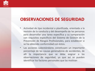 OBSERVACIONES DE SEGURIDAD
• Actividad de tipo incidental o planificada, orientada a la
revisión de la conducta y del desempeño de las personas
para desarrollar una tarea específica y su comparación
con requisitos específicos del Sistema de Gestión de la
Prevención de Riesgos Profesionales, para establecer si
se ha obtenido conformidad con éstos.
• Las acciones subestándares constituyen un importante
porcentaje de las causas generadoras de accidentes, de
allí la importancia que se debe asignar a las
observaciones de seguridad, ya que así se pueden
identificar los factores personales que las motivan
 