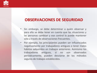 OBSERVACIONES DE SEGURIDAD
• Sin embargo, se debe determinar a quién observar y
para ello se debe tener en cuenta que las situaciones y
las personas cambian y ese control lo puede mantener
sólo a través de observaciones frecuentes.
• Por ejemplo, los principiantes pueden ser influenciados
negativamente por trabajadores antiguos o tener malos
hábitos adquiridos en trabajos anteriores. Asimismo los
trabajadores antiguos, si no son observados
periódicamente, pueden desviarse de los métodos
seguros de trabajos establecidos.
 