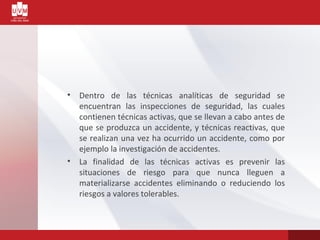 • Dentro de las técnicas analíticas de seguridad se
encuentran las inspecciones de seguridad, las cuales
contienen técnicas activas, que se llevan a cabo antes de
que se produzca un accidente, y técnicas reactivas, que
se realizan una vez ha ocurrido un accidente, como por
ejemplo la investigación de accidentes.
• La finalidad de las técnicas activas es prevenir las
situaciones de riesgo para que nunca lleguen a
materializarse accidentes eliminando o reduciendo los
riesgos a valores tolerables.
 