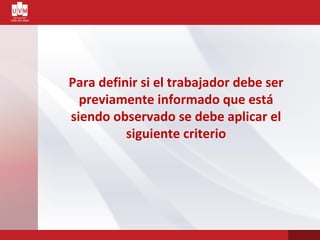 Para definir si el trabajador debe ser
previamente informado que está
siendo observado se debe aplicar el
siguiente criterio
 