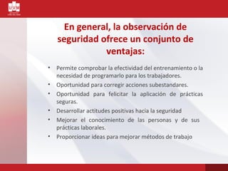 En general, la observación de
seguridad ofrece un conjunto de
ventajas:
• Permite comprobar la efectividad del entrenamiento o la
necesidad de programarlo para los trabajadores.
• Oportunidad para corregir acciones subestandares.
• Oportunidad para felicitar la aplicación de prácticas
seguras.
• Desarrollar actitudes positivas hacia la seguridad
• Mejorar el conocimiento de las personas y de sus
prácticas laborales.
• Proporcionar ideas para mejorar métodos de trabajo
 