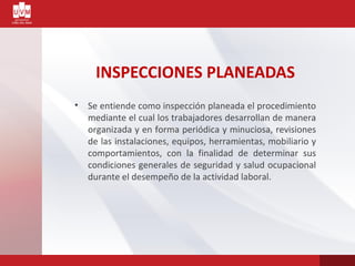 INSPECCIONES PLANEADAS
• Se entiende como inspección planeada el procedimiento
mediante el cual los trabajadores desarrollan de manera
organizada y en forma periódica y minuciosa, revisiones
de las instalaciones, equipos, herramientas, mobiliario y
comportamientos, con la finalidad de determinar sus
condiciones generales de seguridad y salud ocupacional
durante el desempeño de la actividad laboral.
 