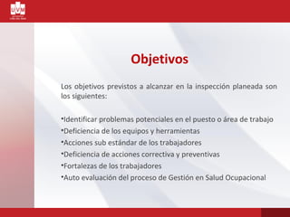 Objetivos
Los objetivos previstos a alcanzar en la inspección planeada son
los siguientes:
•Identificar problemas potenciales en el puesto o área de trabajo
•Deficiencia de los equipos y herramientas
•Acciones sub estándar de los trabajadores
•Deficiencia de acciones correctiva y preventivas
•Fortalezas de los trabajadores
•Auto evaluación del proceso de Gestión en Salud Ocupacional
 