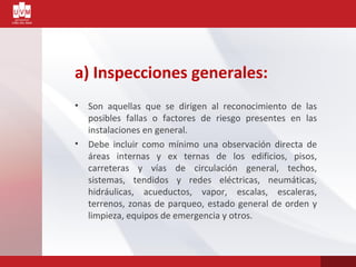 a) Inspecciones generales:
• Son aquellas que se dirigen al reconocimiento de las
posibles fallas o factores de riesgo presentes en las
instalaciones en general.
• Debe incluir como mínimo una observación directa de
áreas internas y ex ternas de los edificios, pisos,
carreteras y vías de circulación general, techos,
sistemas, tendidos y redes eléctricas, neumáticas,
hidráulicas, acueductos, vapor, escalas, escaleras,
terrenos, zonas de parqueo, estado general de orden y
limpieza, equipos de emergencia y otros.
 