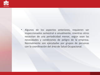 • Algunos de los aspectos anteriores, requieren ser
inspeccionados semestral o anualmente, mientras otros
necesitan de una periodicidad menor, según sean las
necesidades y condiciones de peligro de la empresa.
Normalmente son ejecutadas por grupos de personas
con la coordinación del área de Salud Ocupacional.
 
