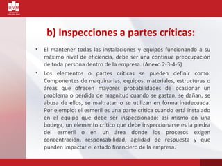 b) Inspecciones a partes críticas:
• El mantener todas las instalaciones y equipos funcionando a su
máximo nivel de eficiencia, debe ser una continua preocupación
de toda persona dentro de la empresa. (Anexo 2-3-4-5)
• Los elementos o partes críticas se pueden definir como:
Componentes de maquinarias, equipos, materiales, estructuras o
áreas que ofrecen mayores probabilidades de ocasionar un
problema o pérdida de magnitud cuando se gastan, se dañan, se
abusa de ellos, se maltratan o se utilizan en forma inadecuada.
Por ejemplo: el esmeril es una parte crítica cuando está instalado
en el equipo que debe ser inspeccionado; así mismo en una
bodega, un elemento crítico que debe inspeccionarse es la piedra
del esmeril o en un área donde los procesos exigen
concentración, responsabilidad, agilidad de respuesta y que
pueden impactar el estado financiero de la empresa.
 