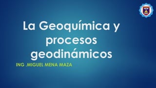 La Geoquímica y
procesos
geodinámicos
ING .MIGUEL MENA MAZA
 