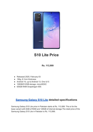 S10 Lite Price
Rs. 113,999
● Released 2020, February 03
● 186g, 8.1mm thickness
● Android 10, up to Android 13, One UI 5
● 128GB/512GB storage, microSDXC
● 6/8GB RAM Snapdragon 855
Samsung Galaxy S10 Lite detailed specifications
Samsung Galaxy S10 Lite price in Pakistan starts at Rs. 113,999. This is for the
base variant with 6GB of RAM and 128GB of internal storage.The retail price of the
Samsung Galaxy S10 Lite in Pakistan is Rs. 113,999.
 