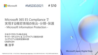 Microsoft Japan Digital Days
*本資料の内容 (添付文書、リンク先などを含む) は Microsoft Japan Digital Days における公開日時点のものであり、予告なく変更される場合があります。
#MSDD2021
Microsoft 365 E5 Compliance で
実現する機密情報の検出・分類・保護
- Microsoft Information Protection -
日本マイクロソフト株式会社
サイバー セキュリティ & コンプライアンス統括本部
コンプライアンス技術営業本部
CISSP/CEH
橘 浩平
# S10
 