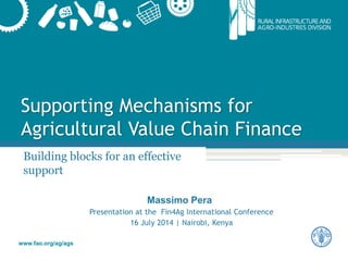 www.fao.org/ag/ags
Supporting Mechanisms for
Agricultural Value Chain Finance
Building blocks for an effective
support
Massimo Pera
Presentation at the Fin4Ag International Conference
16 July 2014 | Nairobi, Kenya
 