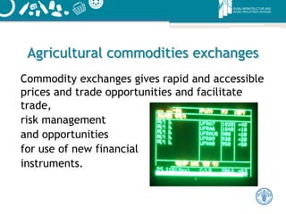 Agricultural commodities exchanges
Commodity exchanges gives rapid and accessible
prices and trade opportunities and facilitate
trade,
risk management
and opportunities
for use of new financial
instruments.
 