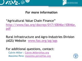 For more information
“Agricultural Value Chain Finance”
http://www.fao.org/docrep/017/i0846e/i0846e.
pdf
Rural Infrastructure and Agro-Industries Division
(AGS) Website www.fao.org/ag/ags
For additional questions, contact:
Calvin Miller : Calvin.Miller@fao.org
Massimo Pera: massimo.pera@fao.org
 