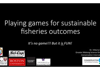 Playing games for sustainable
ﬁsheries outcomes 
It’s	no	game!!!	But	it	is	FUN!	
Dr.	Vi'oria	E
Greater	Mekong	Science	Dir
Conserva8on	Interna8
 