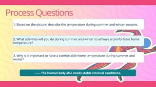 ProcessQuestions
1. Based on the picture, describe the temperature during summer and winter seasons.
2. What activities will you do during summer and winter to achieve a comfortable home
temperature?
3. Why is it important to have a comfortable home temperature during summer and
winter?
------ The human body also needs stable internal conditions.
 