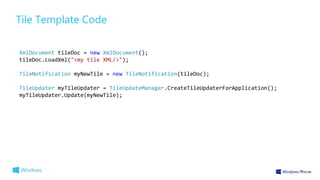 Tile Template Code 
XmlDocument tileDoc = new XmlDocument(); 
tileDoc.LoadXml("<my tile XML/>"); 
TileNotification myNewTi...
