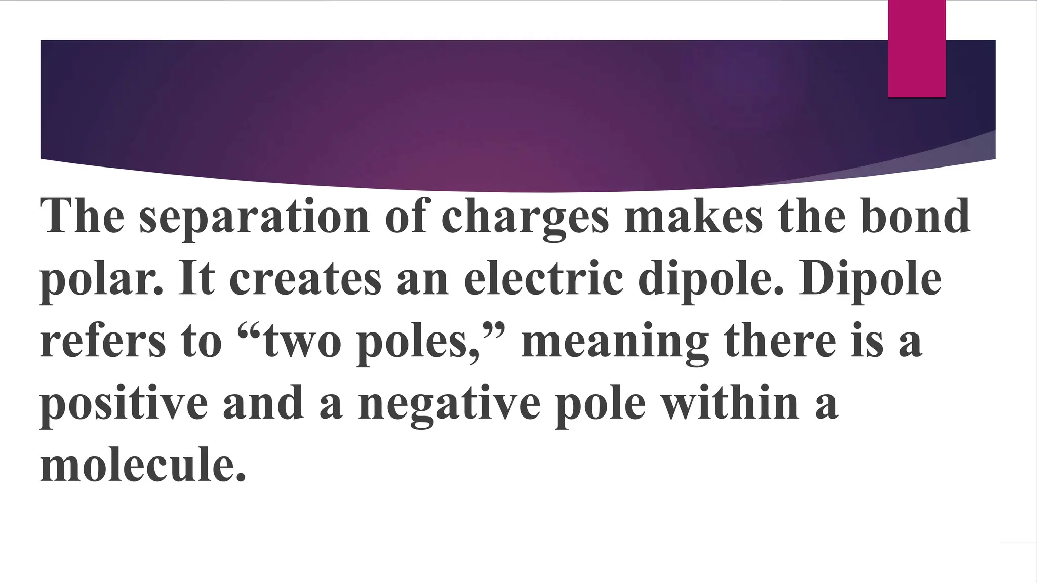 The separation of charges makes the bond
polar. It creates an electric dipole. Dipole
refers to “two poles,” meaning there is a
positive and a negative pole within a
molecule.
 