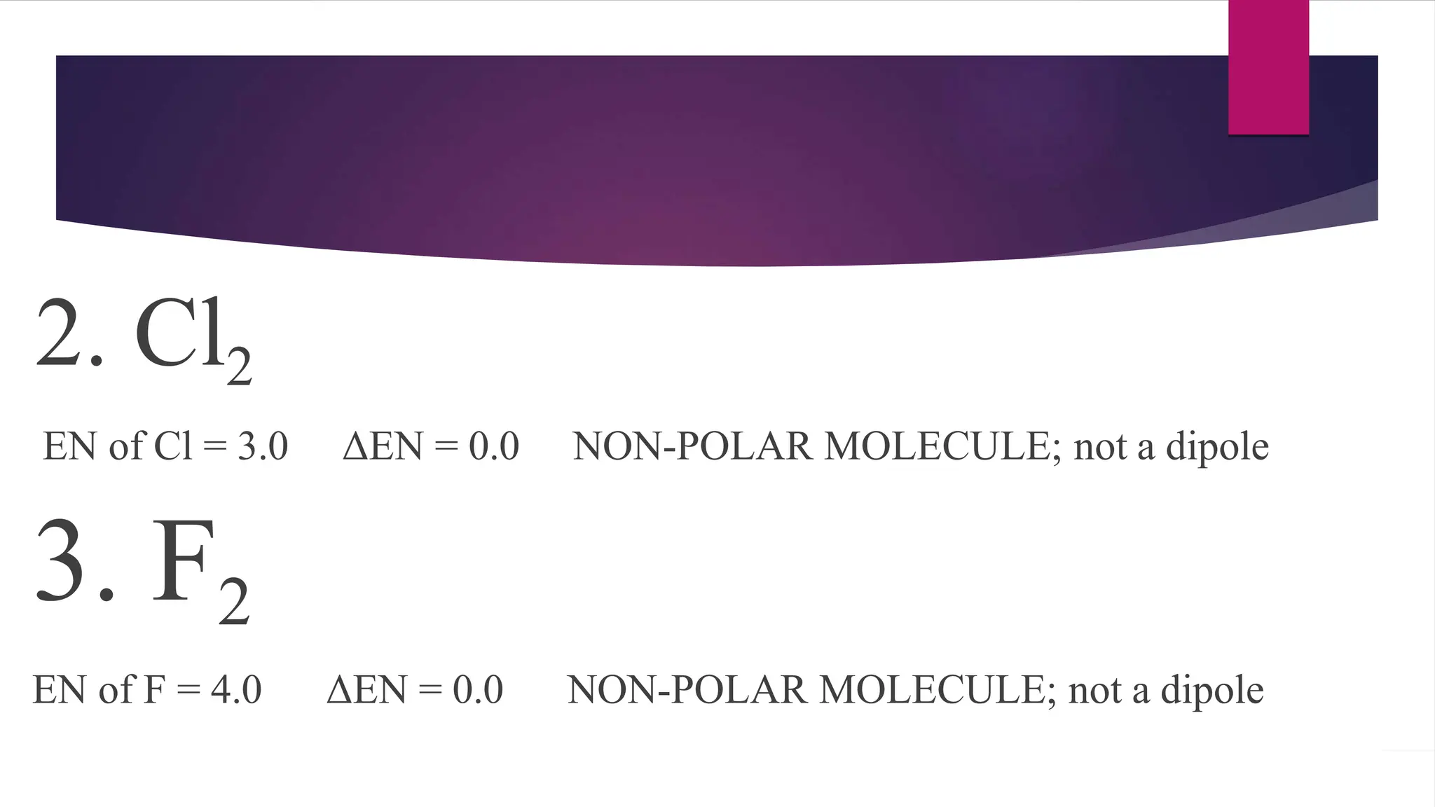 2. Cl2
EN of Cl = 3.0 ΔEN = 0.0 NON-POLAR MOLECULE; not a dipole
3. F2
EN of F = 4.0 ΔEN = 0.0 NON-POLAR MOLECULE; not a dipole
 