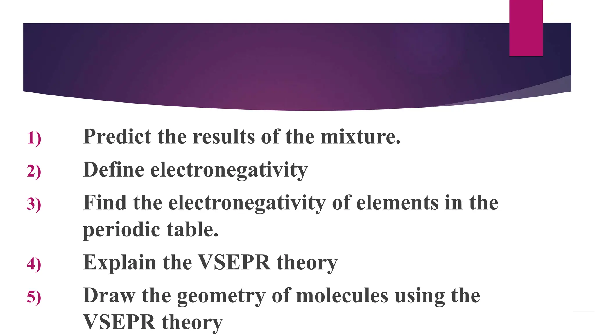 1) Predict the results of the mixture.
2) Define electronegativity
3) Find the electronegativity of elements in the
periodic table.
4) Explain the VSEPR theory
5) Draw the geometry of molecules using the
VSEPR theory
 