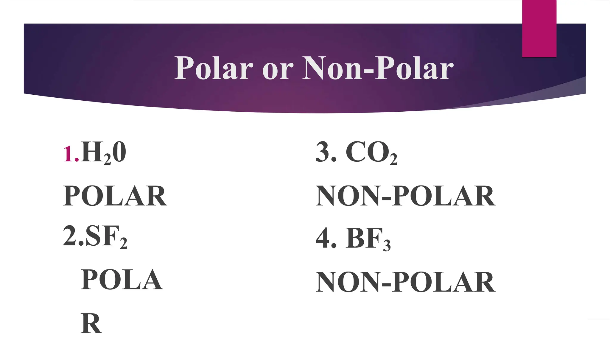 Polar or Non-Polar
1.H20
POLAR
2.SF2
POLA
R
3. CO2
NON-POLAR
4. BF3
NON-POLAR
 