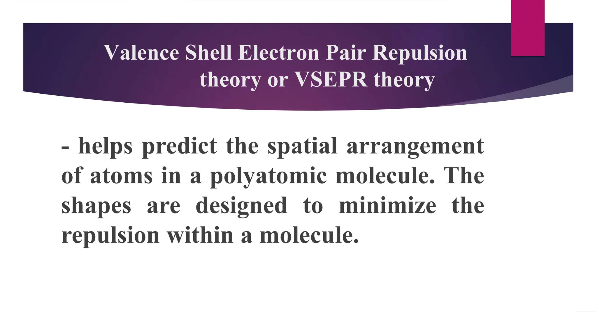 Valence Shell Electron Pair Repulsion
theory or VSEPR theory
- helps predict the spatial arrangement
of atoms in a polyatomic molecule. The
shapes are designed to minimize the
repulsion within a molecule.
 