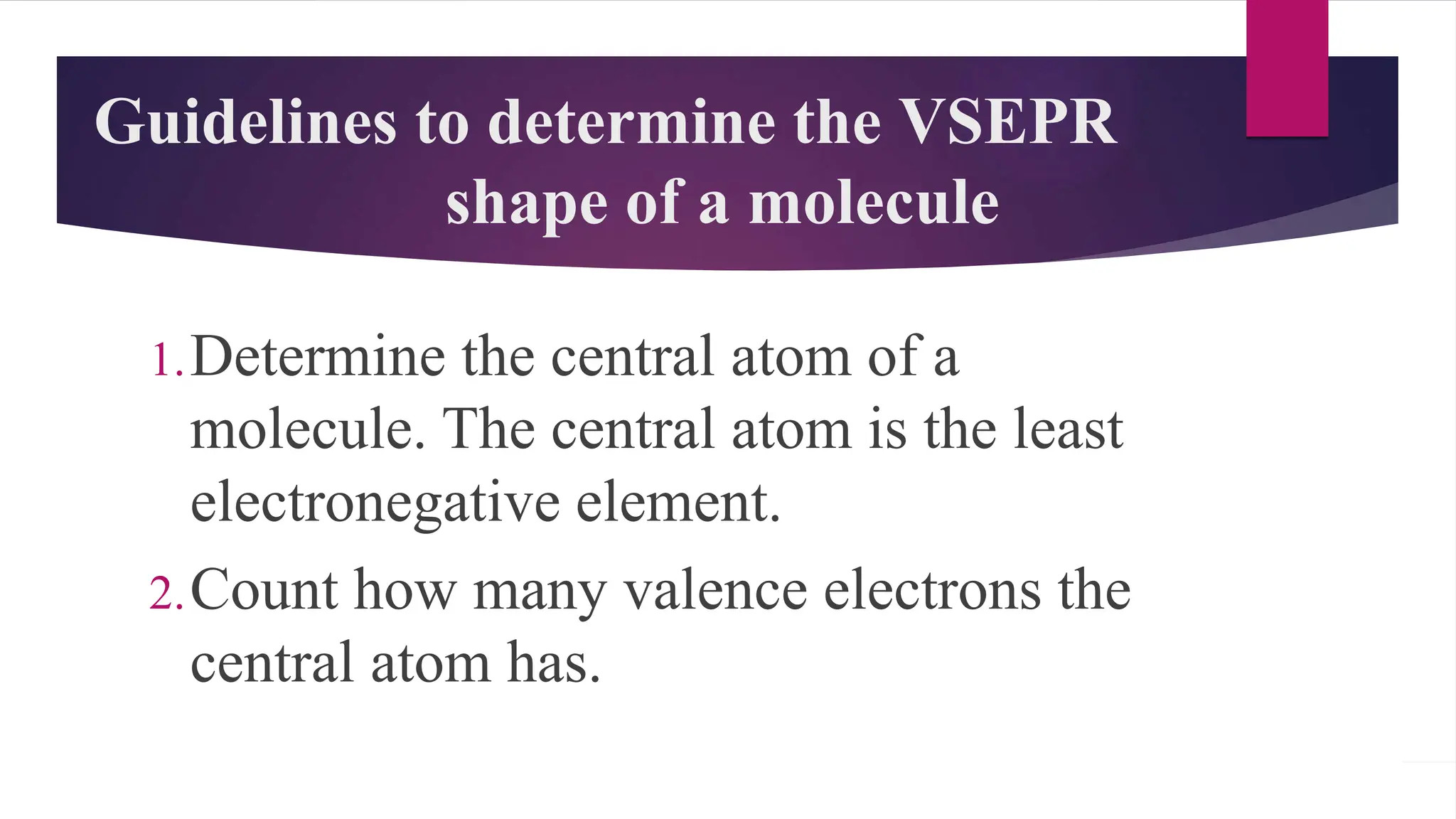 Guidelines to determine the VSEPR
shape of a molecule
1.Determine the central atom of a
molecule. The central atom is the least
electronegative element.
2.Count how many valence electrons the
central atom has.
 