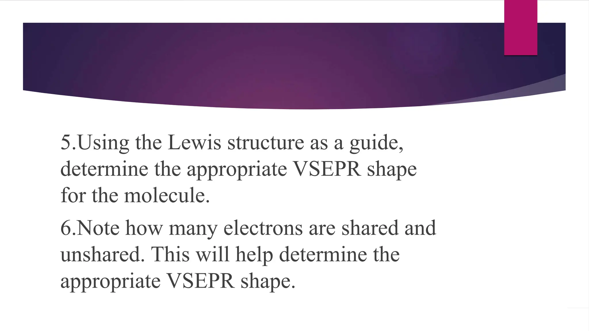 5.Using the Lewis structure as a guide,
determine the appropriate VSEPR shape
for the molecule.
6.Note how many electrons are shared and
unshared. This will help determine the
appropriate VSEPR shape.
 