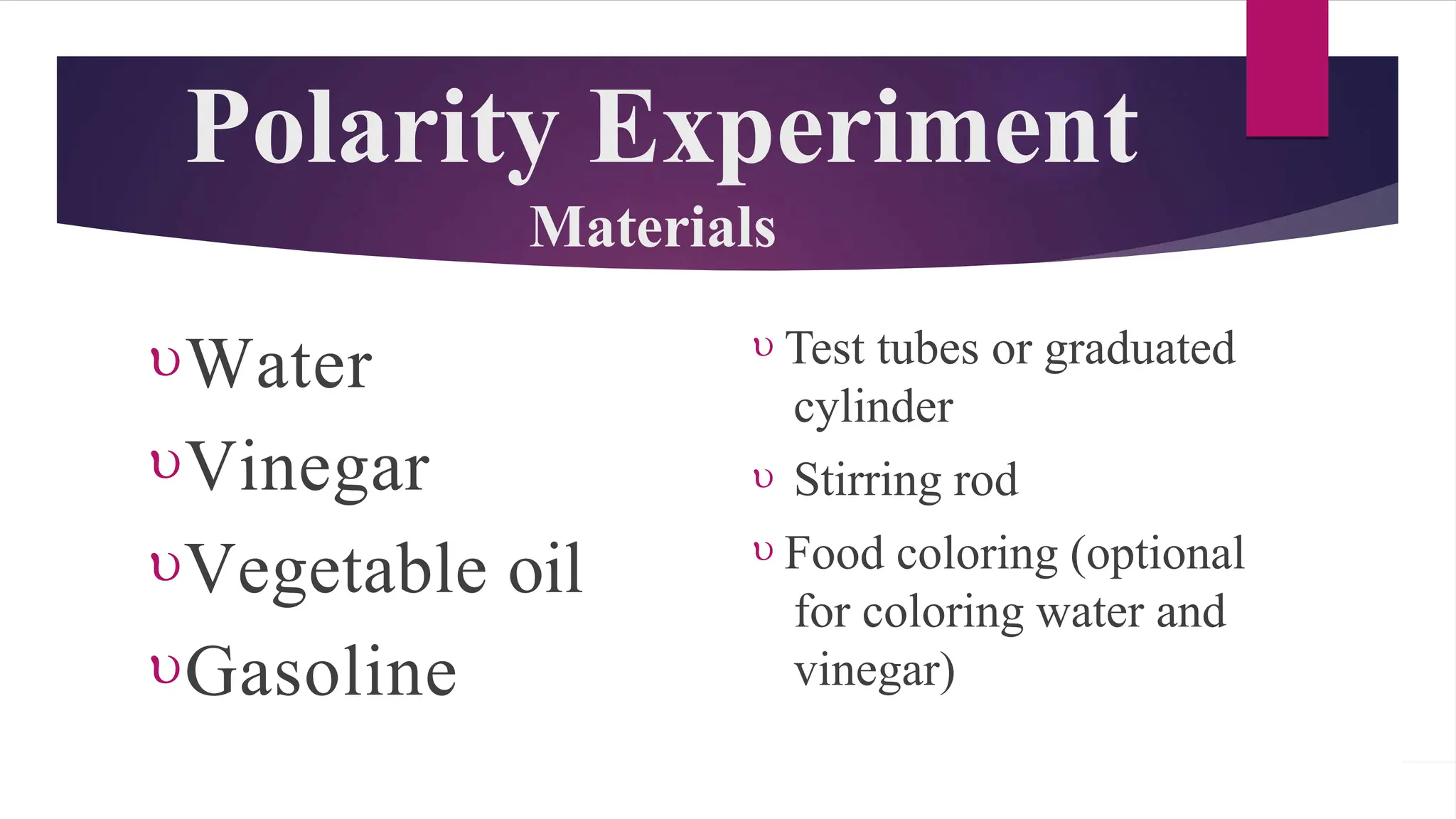 Polarity Experiment
Materials
Water
Vinegar
Vegetable oil
Gasoline
 Test tubes or graduated
cylinder
 Stirring rod
 Food coloring (optional
for coloring water and
vinegar)
 