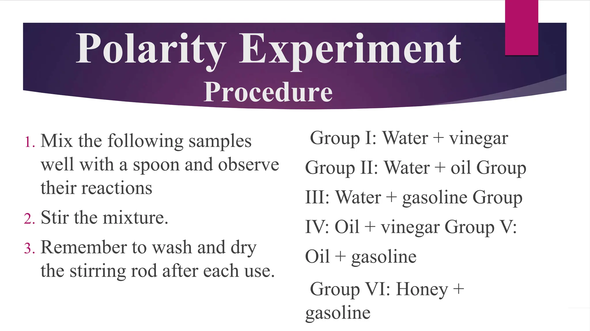 Polarity Experiment
Procedure
1. Mix the following samples
well with a spoon and observe
their reactions
2. Stir the mixture.
3. Remember to wash and dry
the stirring rod after each use.
Group I: Water + vinegar
Group II: Water + oil Group
III: Water + gasoline Group
IV: Oil + vinegar Group V:
Oil + gasoline
Group VI: Honey +
gasoline
 
