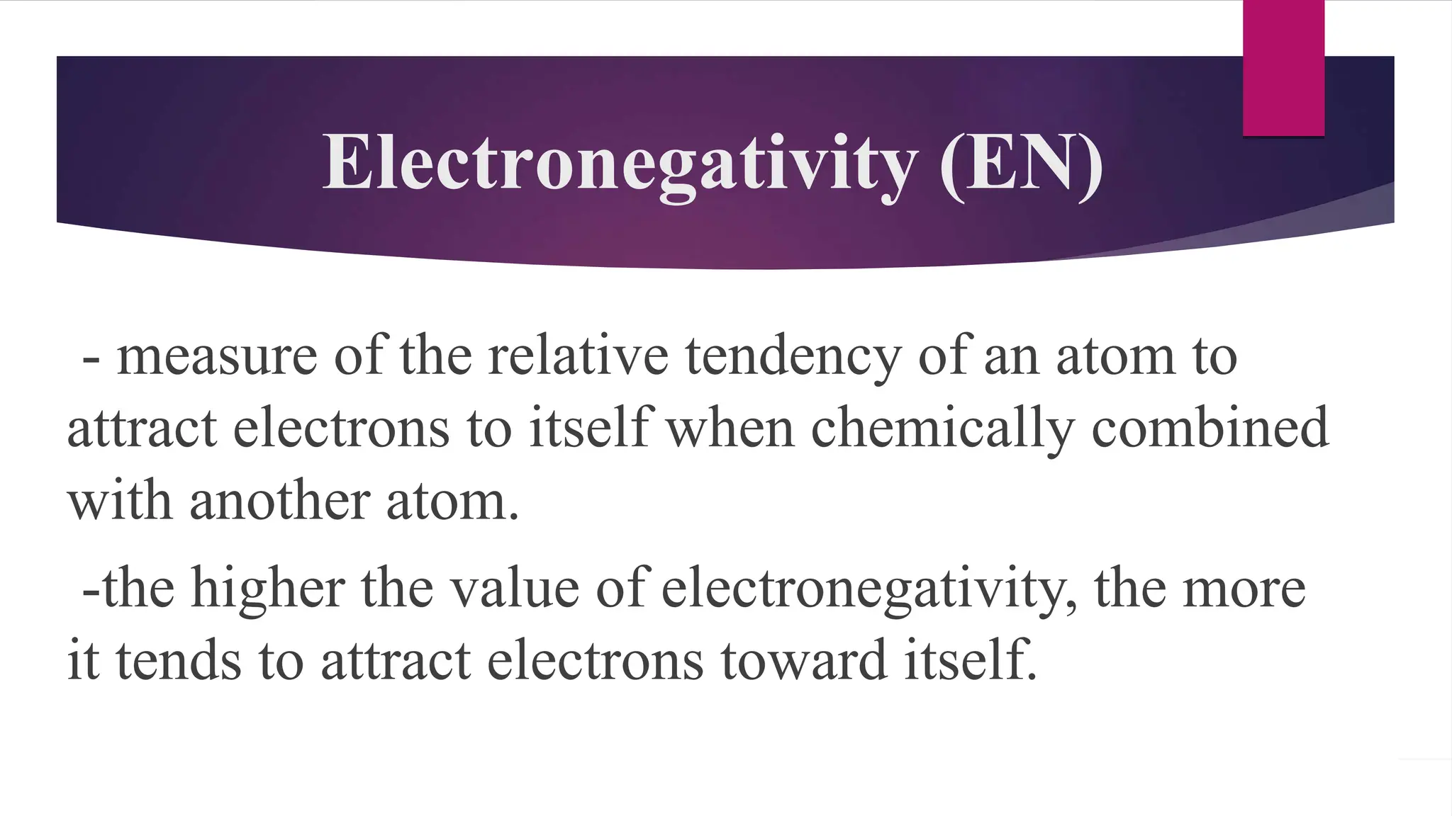 Electronegativity (EN)
- measure of the relative tendency of an atom to
attract electrons to itself when chemically combined
with another atom.
-the higher the value of electronegativity, the more
it tends to attract electrons toward itself.
 