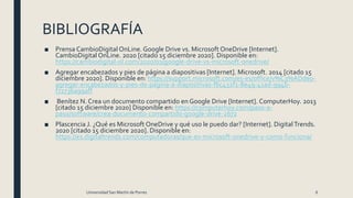BIBLIOGRAFÍA
■ Prensa CambioDigital OnLine. Google Drive vs. Microsoft OneDrive [Internet].
CambioDigital OnLine. 2020 [citado 15 diciembre 2020]. Disponible en:
https://cambiodigital-ol.com/2020/01/google-drive-vs-microsoft-onedrive/
■ Agregar encabezados y pies de página a diapositivas [Internet]. Microsoft. 2014 [citado 15
diciembre 2020]. Disponible en: https://support.microsoft.com/es-es/office/v%C3%ADdeo-
agregar-encabezados-y-pies-de-página-a-diapositivas-f6c432f1-8e49-41ad-994b-
f72736a99aff
■ Benítez N. Crea un documento compartido en Google Drive [Internet]. ComputerHoy. 2013
[citado 15 diciembre 2020] Disponible en: https://computerhoy.com/paso-a-
paso/software/crea-documento-compartido-google-drive-2672
■ Plascencia J. ¿Qué es Microsoft OneDrive y qué uso le puedo dar? [Internet]. DigitalTrends.
2020 [citado 15 diciembre 2020]. Disponible en:
https://es.digitaltrends.com/computadoras/que-es-microsoft-onedrive-y-como-funciona/
Universidad San Martín de Porres 6
 