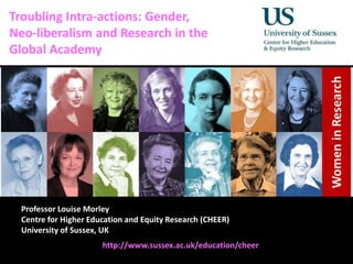 Diversity, Democratisation and Difference: Theories and Methodologies
Troubling Intra-actions: Gender,
Neo-liberalism and Research in the
Global Academy
Professor Louise Morley
Centre for Higher Education and Equity Research (CHEER)
University of Sussex, UK
http://www.sussex.ac.uk/education/cheer
 