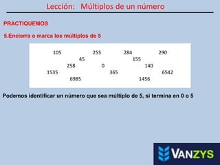 Lección: Múltiplos de un número
PRACTIQUEMOS
5.Encierra o marca los múltiplos de 5
105 255 284 290
45 155
258 0 140
1535 365 6542
6985 1456
Podemos identificar un número que sea múltiplo de 5, si termina en 0 o 5
 