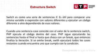 Datos/Observaciones
Switch es como una serie de sentencias if. Es útil para comparar una
misma variable o expresión con valores diferentes y ejecutar un código
diferente a otro dependiendo de esos valores.
Cuando una sentencia case coincide con el valor de la sentencia switch,
PHP ejecuta el código dentro del case. PHP sigue ejecutando las
sentencias hasta el final o hasta que choca con un break, que entonces
finaliza la iteración. Si se omite break, swith ejecutará todos los cases
restantes cuando encuentra uno que cumpla con la condición.
Estructura Switch
 